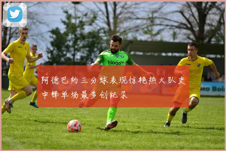 阿德巴约三分球表现惊艳热火队史中锋单场最多创纪录