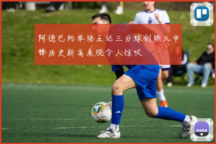 阿德巴约单场五记三分球创热火中锋历史新高表现令人惊叹