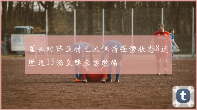 国米对阵亚特兰大保持强势状态8连胜近15场交锋未尝败绩