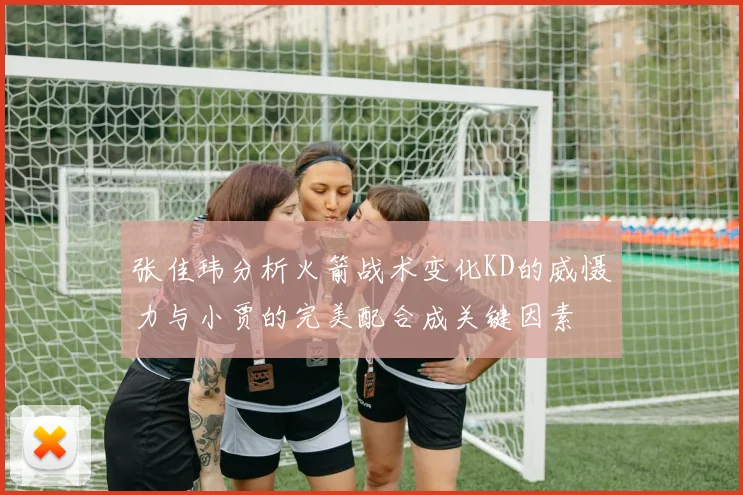 张佳玮分析火箭战术变化KD的威慑力与小贾的完美配合成关键因素