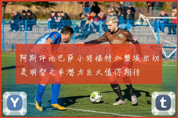 阿斯评论巴萨小将福特加盟埃尔切是明智之举潜力巨大值得期待