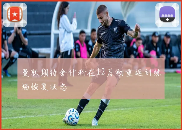 曼联期待舍什科在12月初重返训练场恢复状态