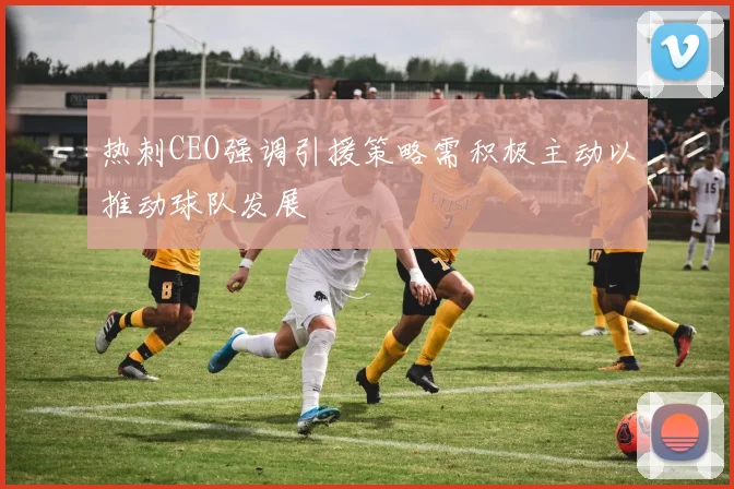 热刺CEO强调引援策略需积极主动以推动球队发展