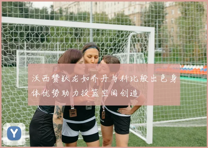 沃西赞狄龙如乔丹与科比般出色身体优势助力投篮空间创造