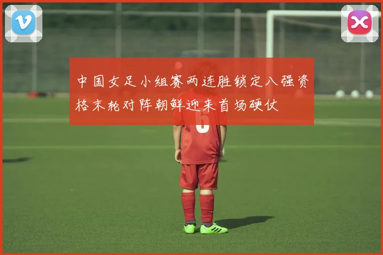 中国女足小组赛两连胜锁定八强资格末轮对阵朝鲜迎来首场硬仗