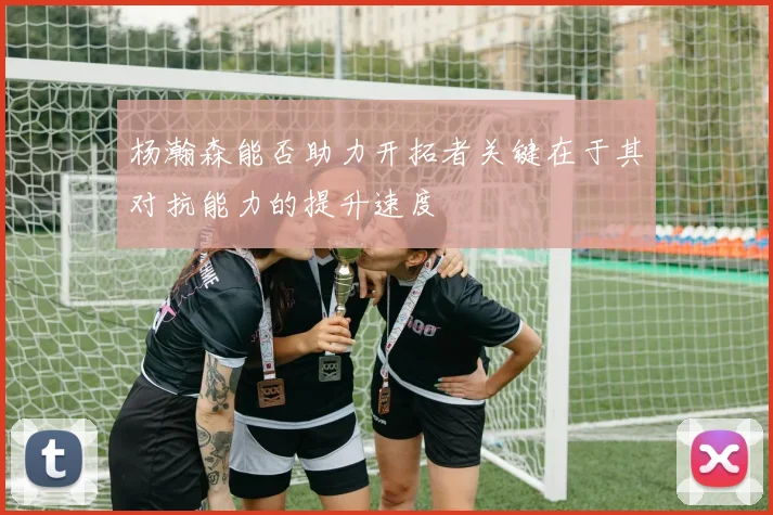 杨瀚森能否助力开拓者关键在于其对抗能力的提升速度