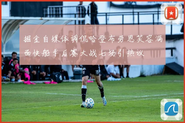 掘金自媒体调侃哈登布劳恩笑容满面快船季后赛大战七场引热议