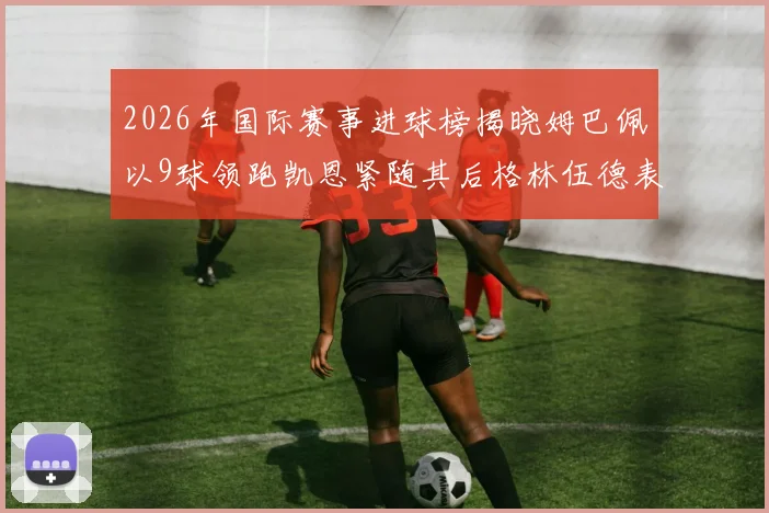 2026年国际赛事进球榜揭晓姆巴佩以9球领跑凯恩紧随其后格林伍德表现出色