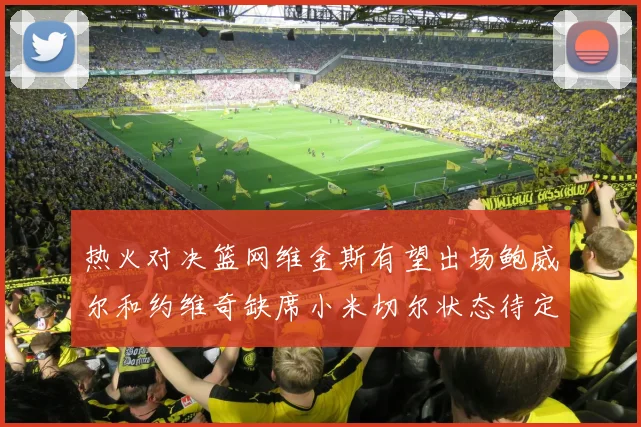 热火对决篮网维金斯有望出场鲍威尔和约维奇缺席小米切尔状态待定