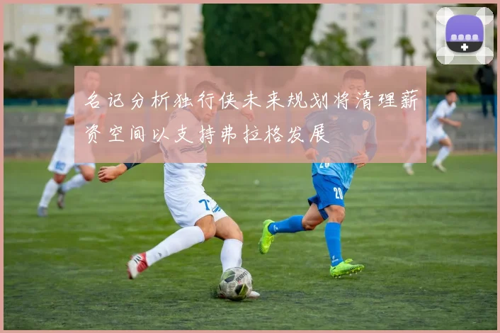 名记分析独行侠未来规划将清理薪资空间以支持弗拉格发展