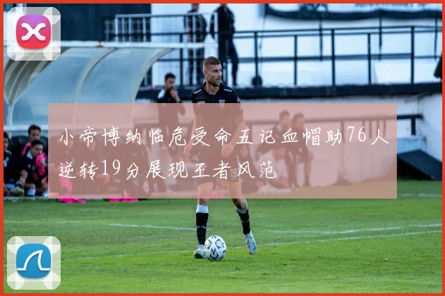 小帝博纳临危受命五记血帽助76人逆转19分展现王者风范