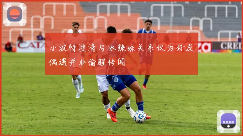 小波特澄清与冰辣妹关系仅为好友偶遇并非偷腥传闻