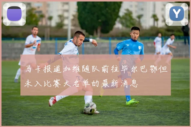 马卡报道加维随队前往毕尔巴鄂但未入比赛大名单的最新消息