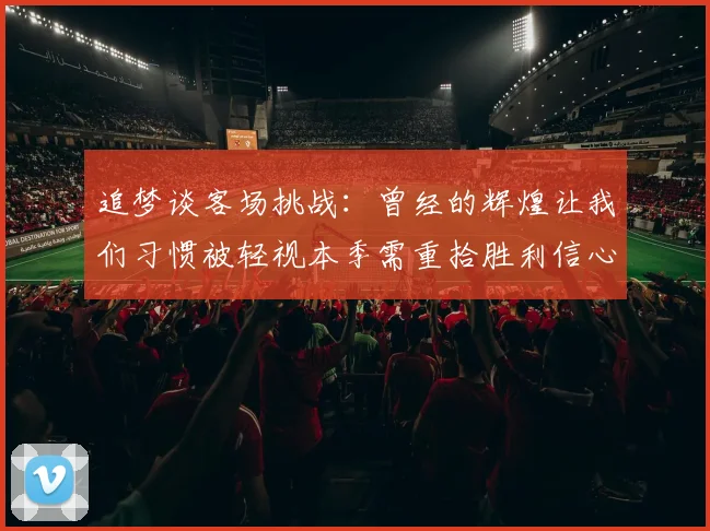 追梦谈客场挑战：曾经的辉煌让我们习惯被轻视本季需重拾胜利信心