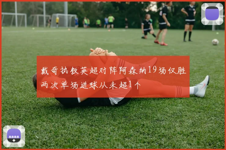 戴奇执教英超对阵阿森纳19场仅胜两次单场进球从未超1个