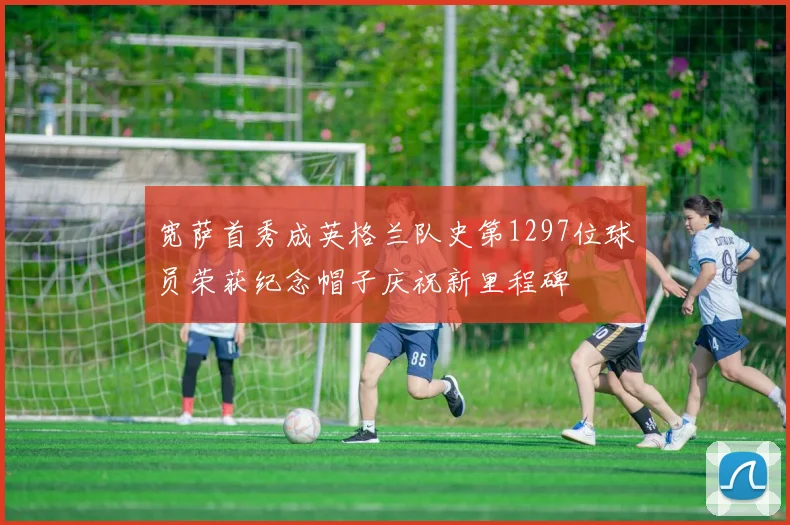 宽萨首秀成英格兰队史第1297位球员荣获纪念帽子庆祝新里程碑
