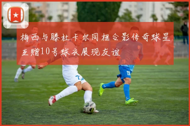 梅西与滕杜卡尔同框合影传奇球星互赠10号球衣展现友谊