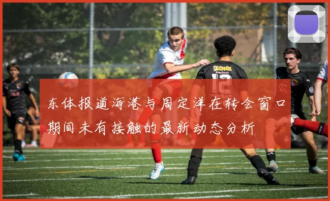 东体报道海港与周定洋在转会窗口期间未有接触的最新动态分析