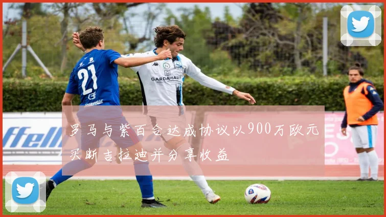 罗马与紫百合达成协议以900万欧元买断吉拉迪并分享收益