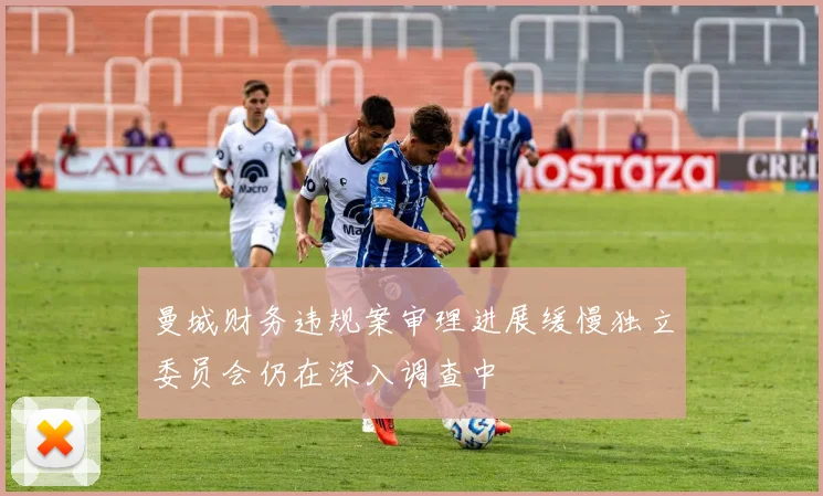 曼城财务违规案审理进展缓慢独立委员会仍在深入调查中