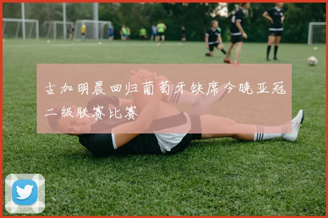 古加明晨回归葡萄牙缺席今晚亚冠二级联赛比赛
